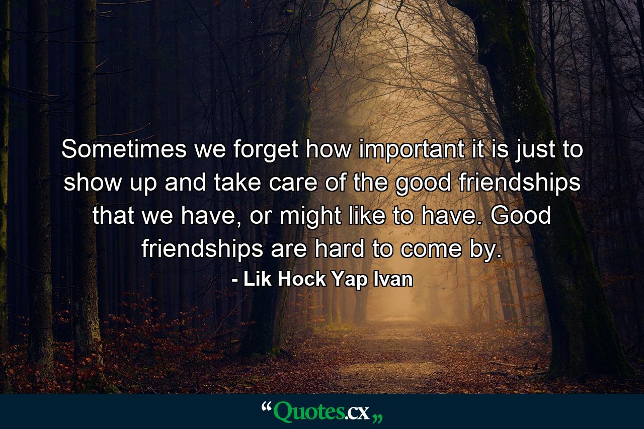 Sometimes we forget how important it is just to show up and take care of the good friendships that we have, or might like to have. Good friendships are hard to come by. - Quote by Lik Hock Yap Ivan