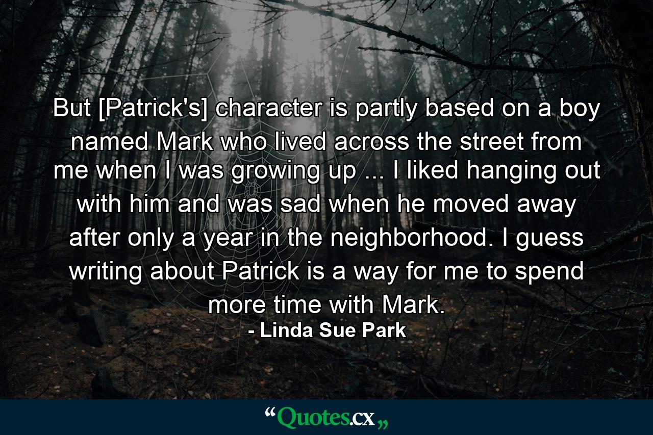 But [Patrick's] character is partly based on a boy named Mark who lived across the street from me when I was growing up ... I liked hanging out with him and was sad when he moved away after only a year in the neighborhood. I guess writing about Patrick is a way for me to spend more time with Mark. - Quote by Linda Sue Park