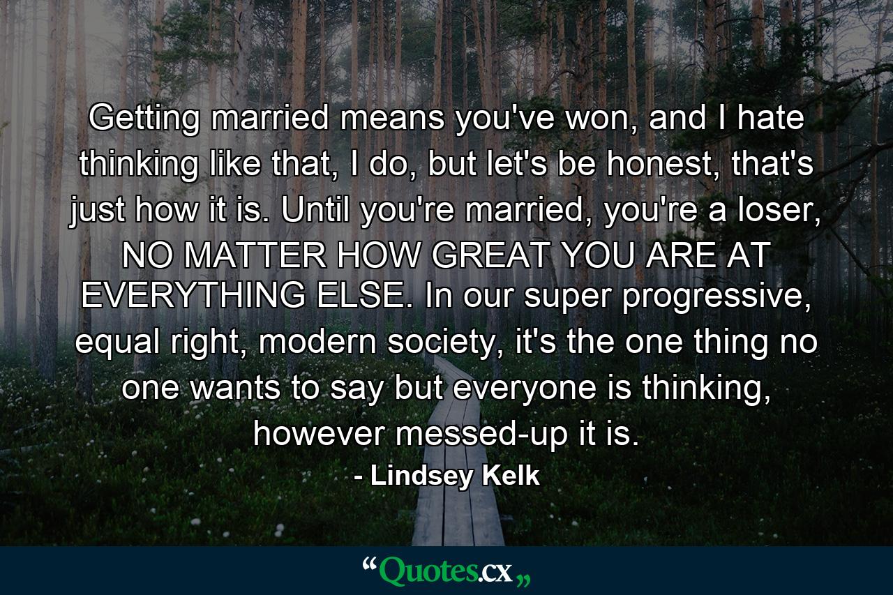 Getting married means you've won, and I hate thinking like that, I do, but let's be honest, that's just how it is. Until you're married, you're a loser, NO MATTER HOW GREAT YOU ARE AT EVERYTHING ELSE. In our super progressive, equal right, modern society, it's the one thing no one wants to say but everyone is thinking, however messed-up it is. - Quote by Lindsey Kelk