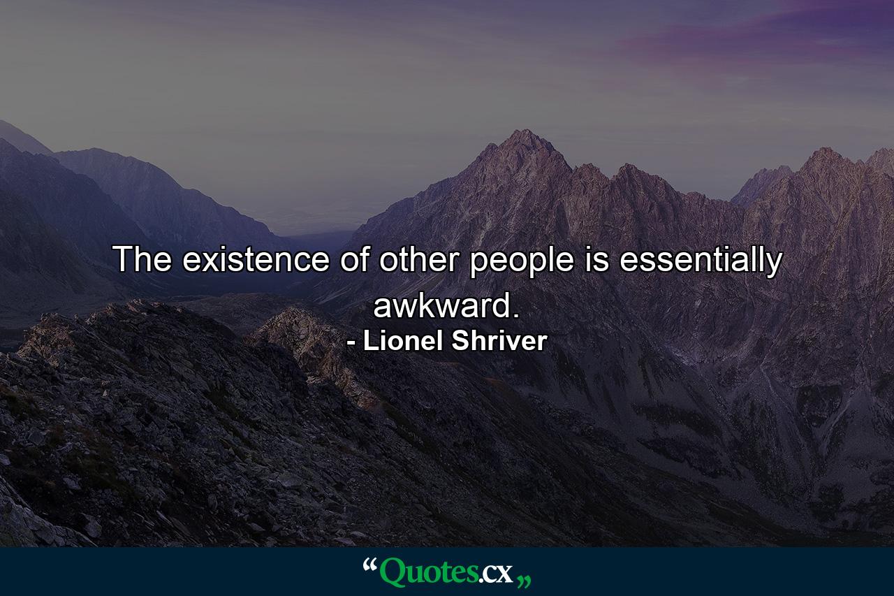 The existence of other people is essentially awkward. - Quote by Lionel Shriver