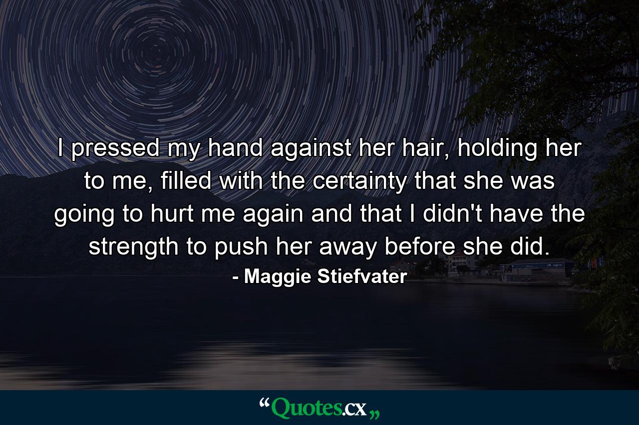 I pressed my hand against her hair, holding her to me, filled with the certainty that she was going to hurt me again and that I didn't have the strength to push her away before she did. - Quote by Maggie Stiefvater