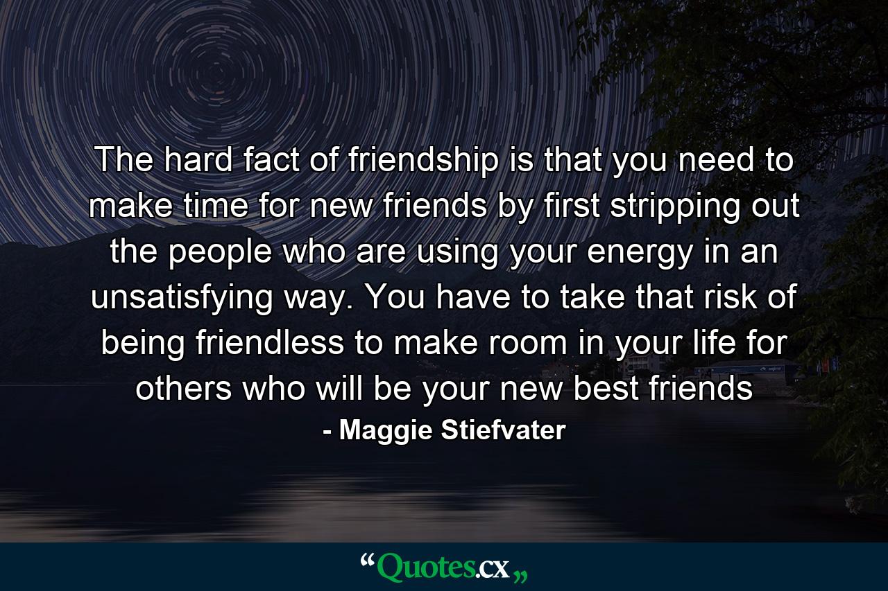 The hard fact of friendship is that you need to make time for new friends by first stripping out the people who are using your energy in an unsatisfying way. You have to take that risk of being friendless to make room in your life for others who will be your new best friends - Quote by Maggie Stiefvater