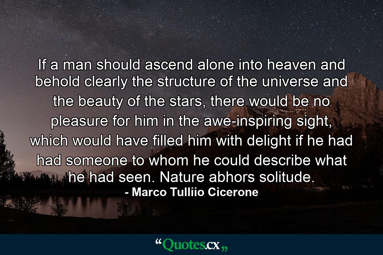 If a man should ascend alone into heaven and behold clearly the structure of the universe and the beauty of the stars, there would be no pleasure for him in the awe-inspiring sight, which would have filled him with delight if he had had someone to whom he could describe what he had seen. Nature abhors solitude. - Quote by Marco Tulliio Cicerone