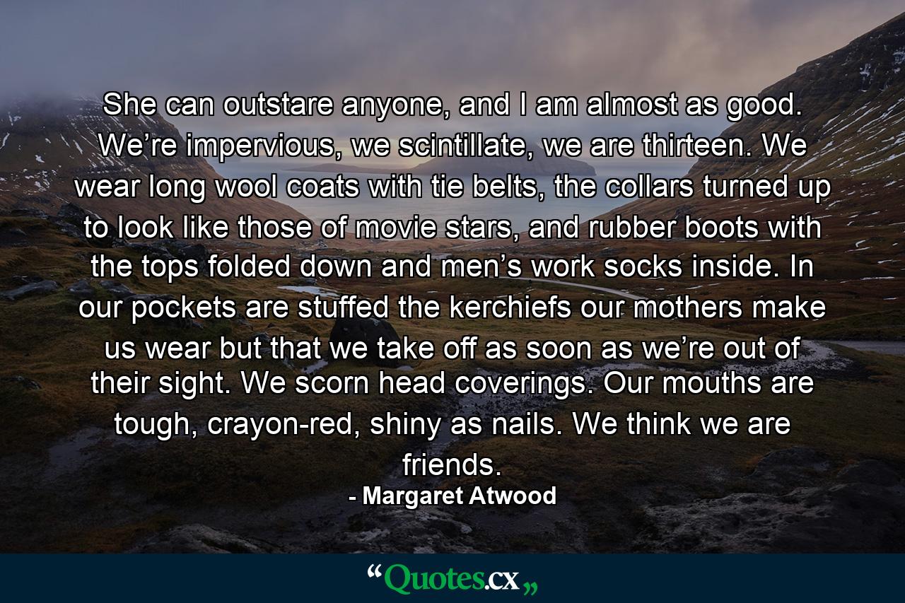 She can outstare anyone, and I am almost as good. We’re impervious, we scintillate, we are thirteen. We wear long wool coats with tie belts, the collars turned up to look like those of movie stars, and rubber boots with the tops folded down and men’s work socks inside. In our pockets are stuffed the kerchiefs our mothers make us wear but that we take off as soon as we’re out of their sight. We scorn head coverings. Our mouths are tough, crayon-red, shiny as nails. We think we are friends. - Quote by Margaret Atwood