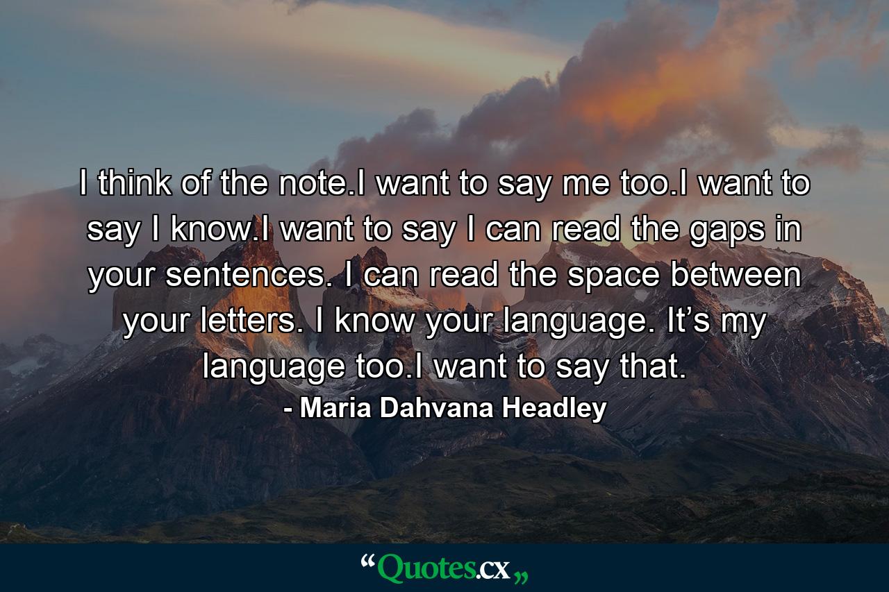 I think of the note.I want to say me too.I want to say I know.I want to say I can read the gaps in your sentences. I can read the space between your letters. I know your language. It’s my language too.I want to say that. - Quote by Maria Dahvana Headley