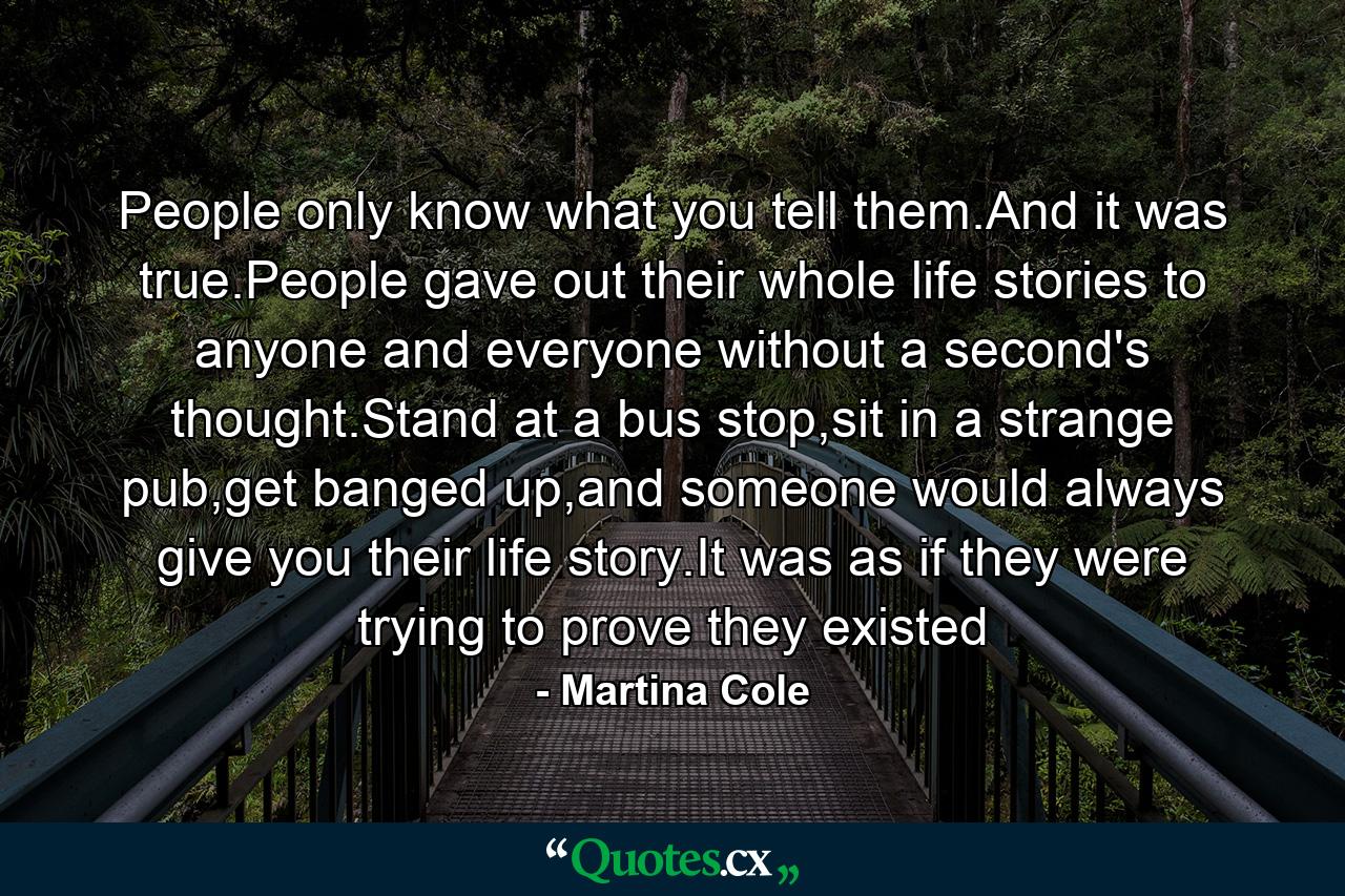 People only know what you tell them.And it was true.People gave out their whole life stories to anyone and everyone without a second's thought.Stand at a bus stop,sit in a strange pub,get banged up,and someone would always give you their life story.It was as if they were trying to prove they existed - Quote by Martina Cole