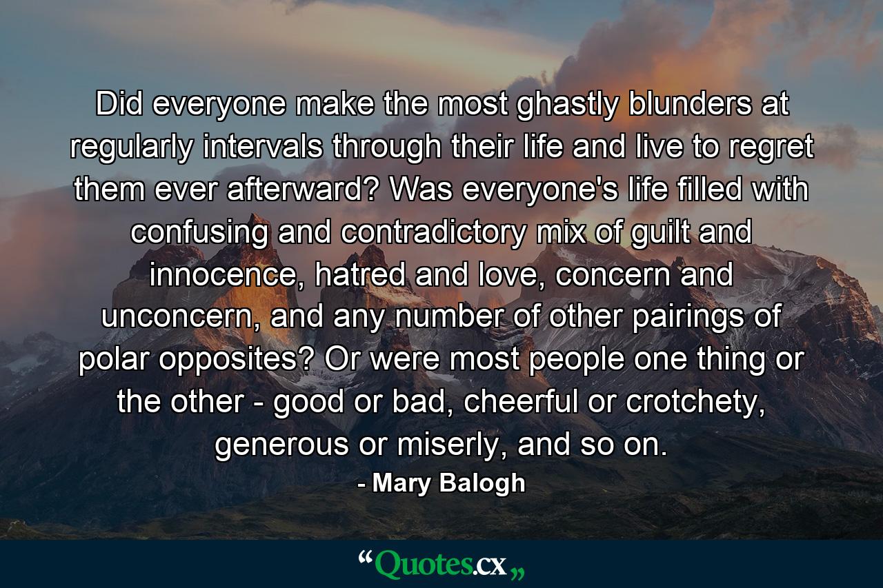 Did everyone make the most ghastly blunders at regularly intervals through their life and live to regret them ever afterward? Was everyone's life filled with confusing and contradictory mix of guilt and innocence, hatred and love, concern and unconcern, and any number of other pairings of polar opposites? Or were most people one thing or the other - good or bad, cheerful or crotchety, generous or miserly, and so on. - Quote by Mary Balogh