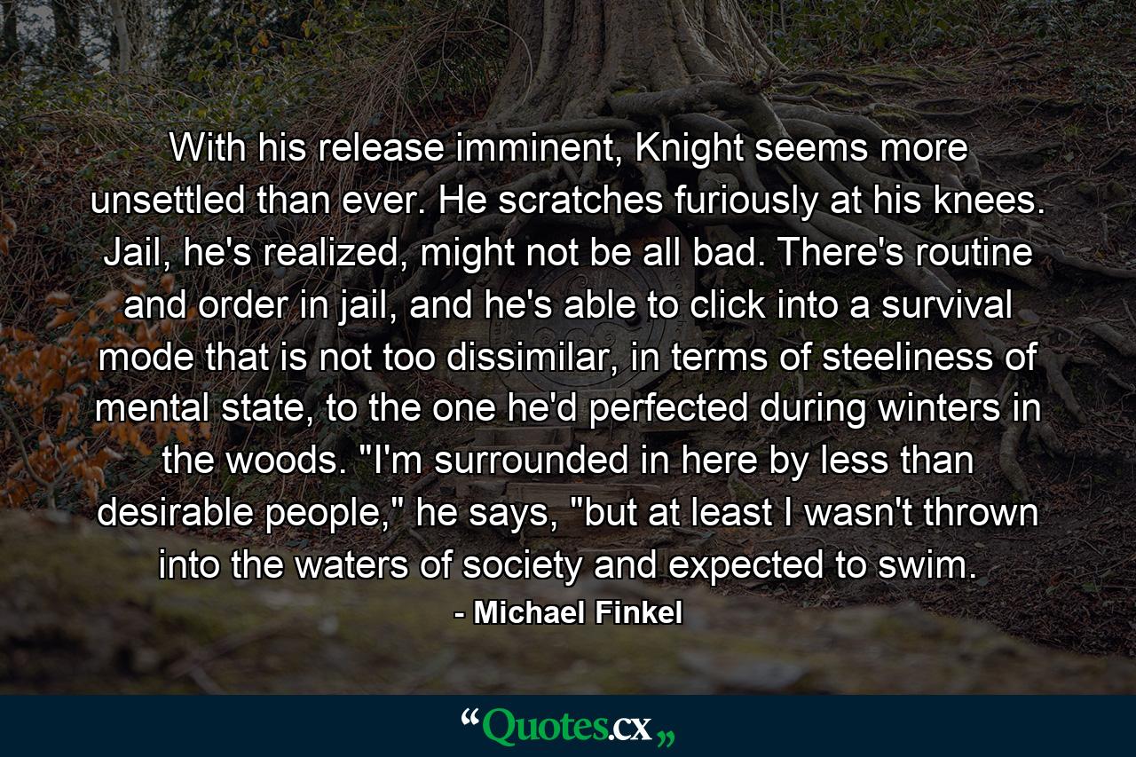 With his release imminent, Knight seems more unsettled than ever. He scratches furiously at his knees. Jail, he's realized, might not be all bad. There's routine and order in jail, and he's able to click into a survival mode that is not too dissimilar, in terms of steeliness of mental state, to the one he'd perfected during winters in the woods. 