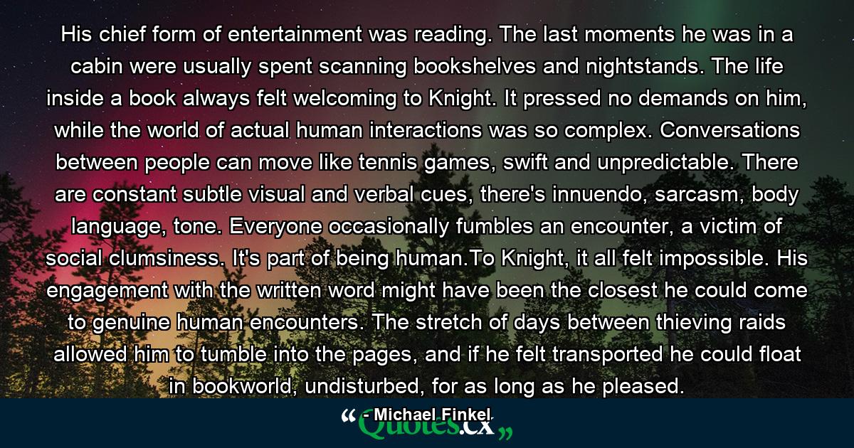 His chief form of entertainment was reading. The last moments he was in a cabin were usually spent scanning bookshelves and nightstands. The life inside a book always felt welcoming to Knight. It pressed no demands on him, while the world of actual human interactions was so complex. Conversations between people can move like tennis games, swift and unpredictable. There are constant subtle visual and verbal cues, there's innuendo, sarcasm, body language, tone. Everyone occasionally fumbles an encounter, a victim of social clumsiness. It's part of being human.To Knight, it all felt impossible. His engagement with the written word might have been the closest he could come to genuine human encounters. The stretch of days between thieving raids allowed him to tumble into the pages, and if he felt transported he could float in bookworld, undisturbed, for as long as he pleased. - Quote by Michael Finkel