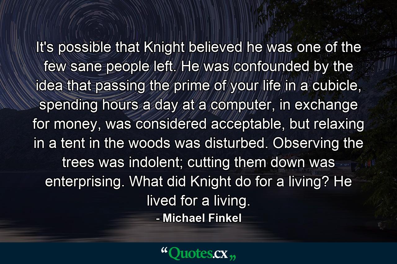 It's possible that Knight believed he was one of the few sane people left. He was confounded by the idea that passing the prime of your life in a cubicle, spending hours a day at a computer, in exchange for money, was considered acceptable, but relaxing in a tent in the woods was disturbed. Observing the trees was indolent; cutting them down was enterprising. What did Knight do for a living? He lived for a living. - Quote by Michael Finkel