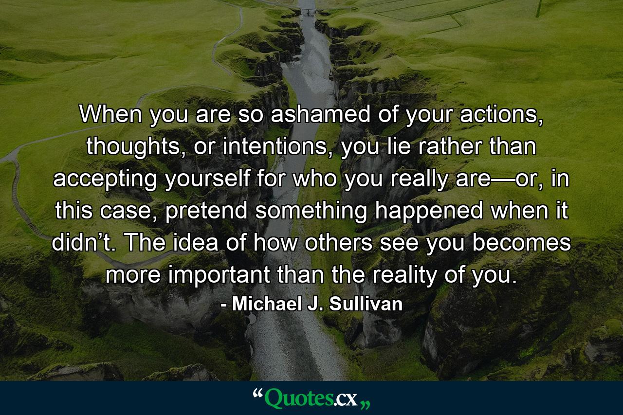 When you are so ashamed of your actions, thoughts, or intentions, you lie rather than accepting yourself for who you really are—or, in this case, pretend something happened when it didn’t. The idea of how others see you becomes more important than the reality of you. - Quote by Michael J. Sullivan