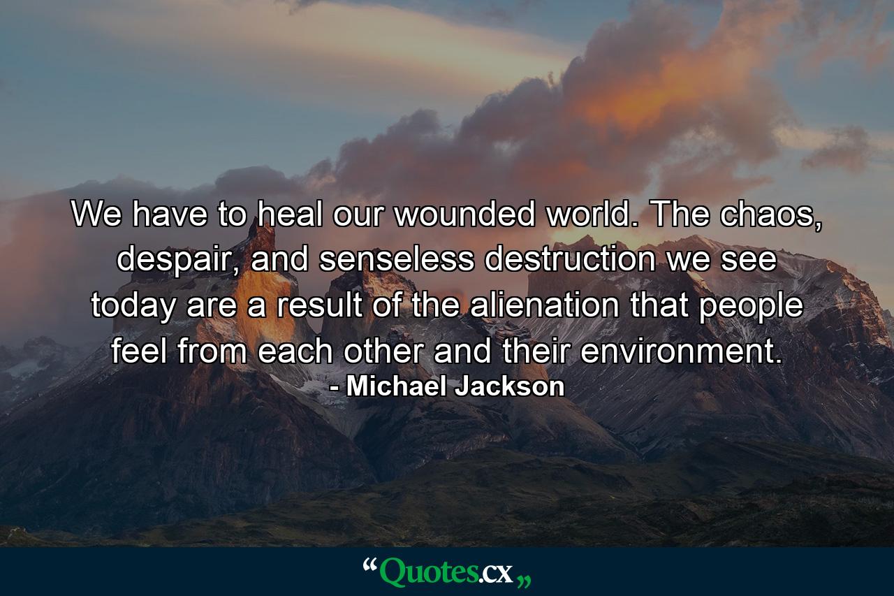 We have to heal our wounded world. The chaos, despair, and senseless destruction we see today are a result of the alienation that people feel from each other and their environment. - Quote by Michael Jackson