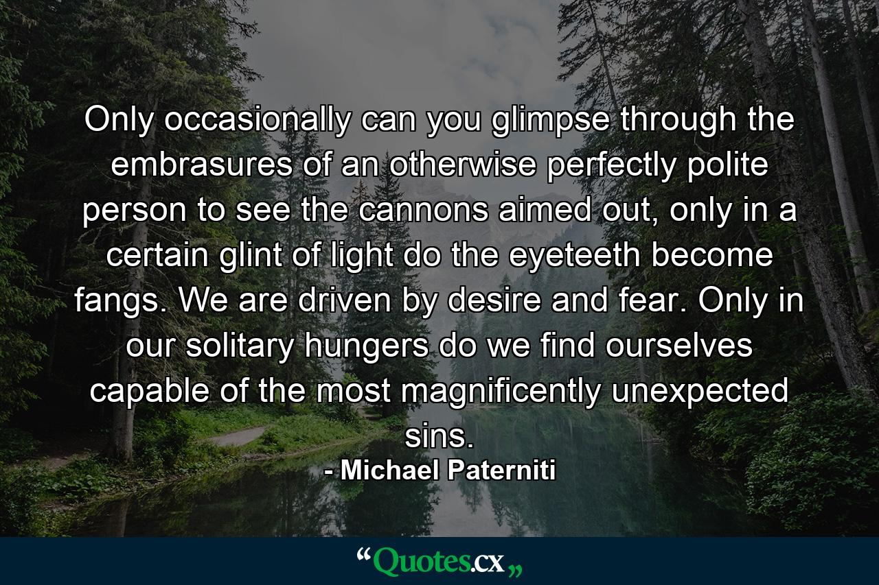 Only occasionally can you glimpse through the embrasures of an otherwise perfectly polite person to see the cannons aimed out, only in a certain glint of light do the eyeteeth become fangs. We are driven by desire and fear. Only in our solitary hungers do we find ourselves capable of the most magnificently unexpected sins. - Quote by Michael Paterniti