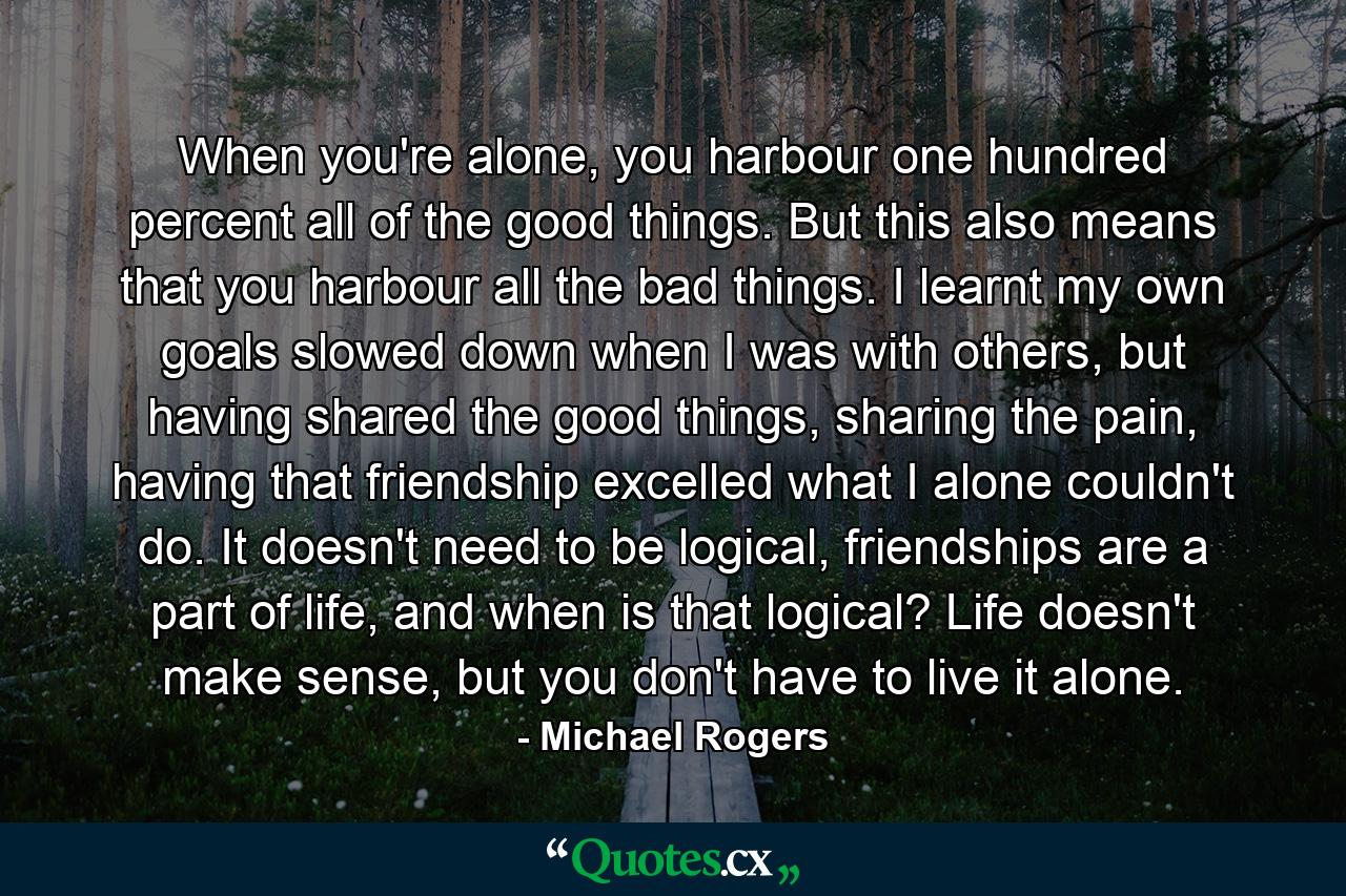 When you're alone, you harbour one hundred percent all of the good things. But this also means that you harbour all the bad things. I learnt my own goals slowed down when I was with others, but having shared the good things, sharing the pain, having that friendship excelled what I alone couldn't do. It doesn't need to be logical, friendships are a part of life, and when is that logical? Life doesn't make sense, but you don't have to live it alone. - Quote by Michael Rogers