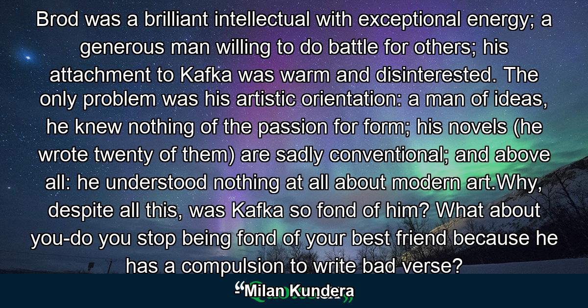 Brod was a brilliant intellectual with exceptional energy; a generous man willing to do battle for others; his attachment to Kafka was warm and disinterested. The only problem was his artistic orientation: a man of ideas, he knew nothing of the passion for form; his novels (he wrote twenty of them) are sadly conventional; and above all: he understood nothing at all about modern art.Why, despite all this, was Kafka so fond of him? What about you-do you stop being fond of your best friend because he has a compulsion to write bad verse? - Quote by Milan Kundera