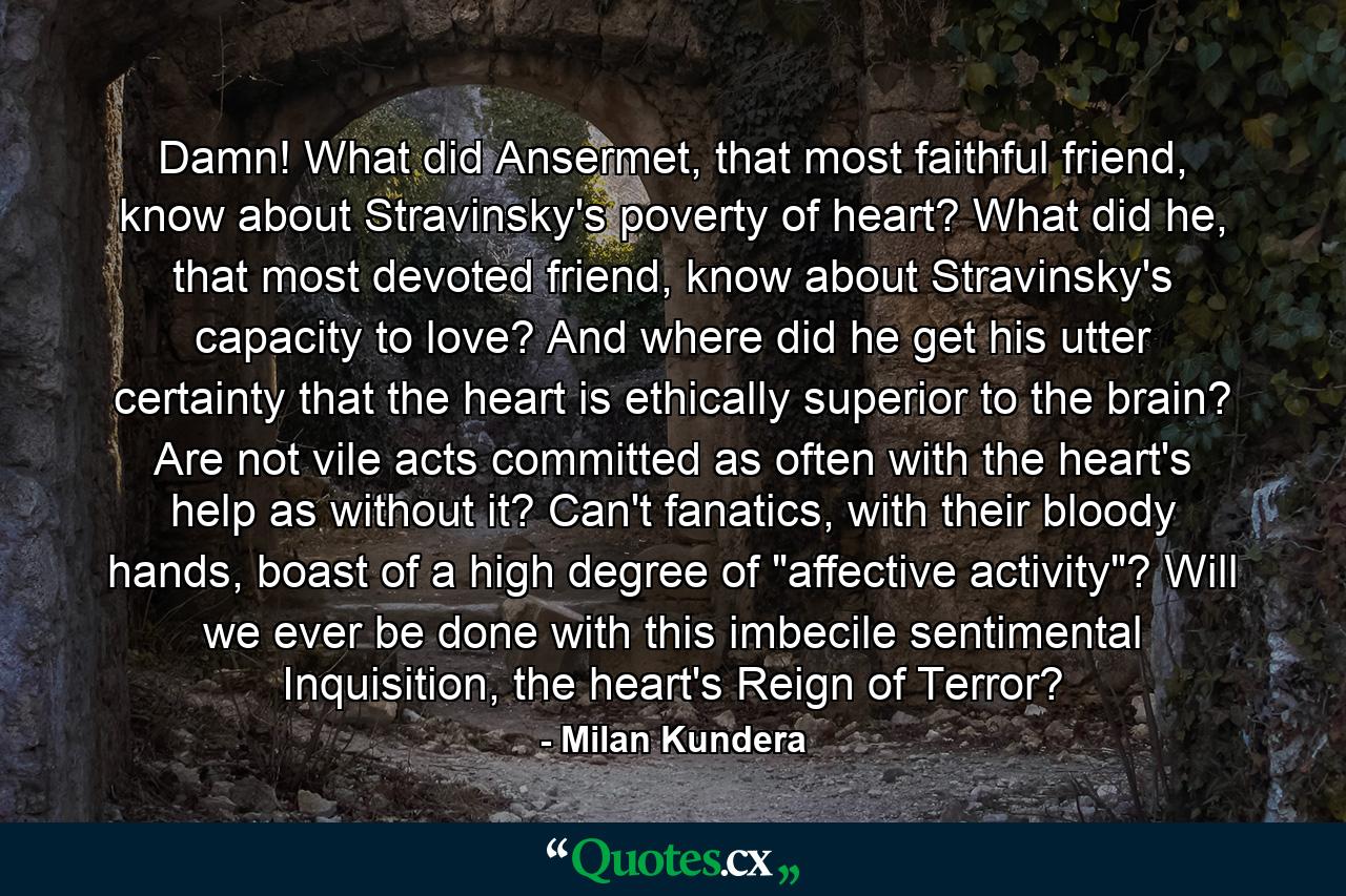 Damn! What did Ansermet, that most faithful friend, know about Stravinsky's poverty of heart? What did he, that most devoted friend, know about Stravinsky's capacity to love? And where did he get his utter certainty that the heart is ethically superior to the brain? Are not vile acts committed as often with the heart's help as without it? Can't fanatics, with their bloody hands, boast of a high degree of 