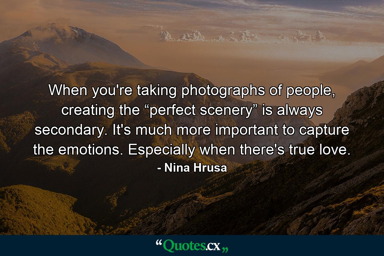 When you're taking photographs of people, creating the “perfect scenery” is always secondary. It's much more important to capture the emotions. Especially when there's true love. - Quote by Nina Hrusa