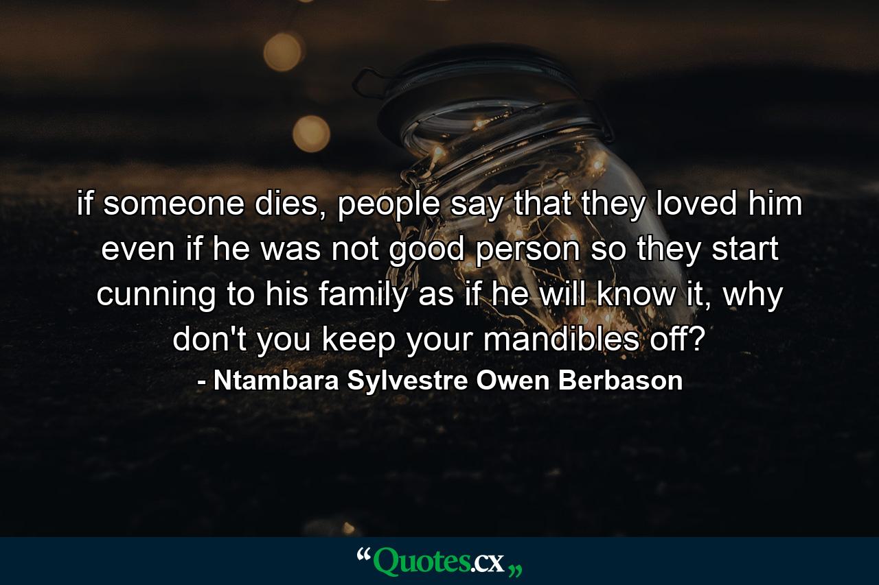 if someone dies, people say that they loved him even if he was not good person so they start cunning to his family as if he will know it, why don't you keep your mandibles off? - Quote by Ntambara Sylvestre Owen Berbason