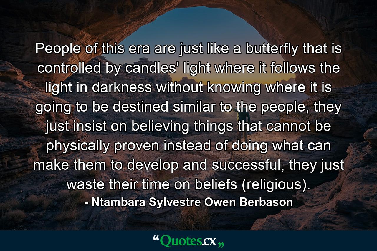 People of this era are just like a butterfly that is controlled by candles' light where it follows the light in darkness without knowing where it is going to be destined similar to the people, they just insist on believing things that cannot be physically proven instead of doing what can make them to develop and successful, they just waste their time on beliefs (religious). - Quote by Ntambara Sylvestre Owen Berbason