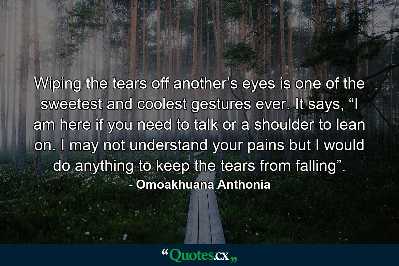 Wiping the tears off another’s eyes is one of the sweetest and coolest gestures ever. It says, “I am here if you need to talk or a shoulder to lean on. I may not understand your pains but I would do anything to keep the tears from falling”. - Quote by Omoakhuana Anthonia