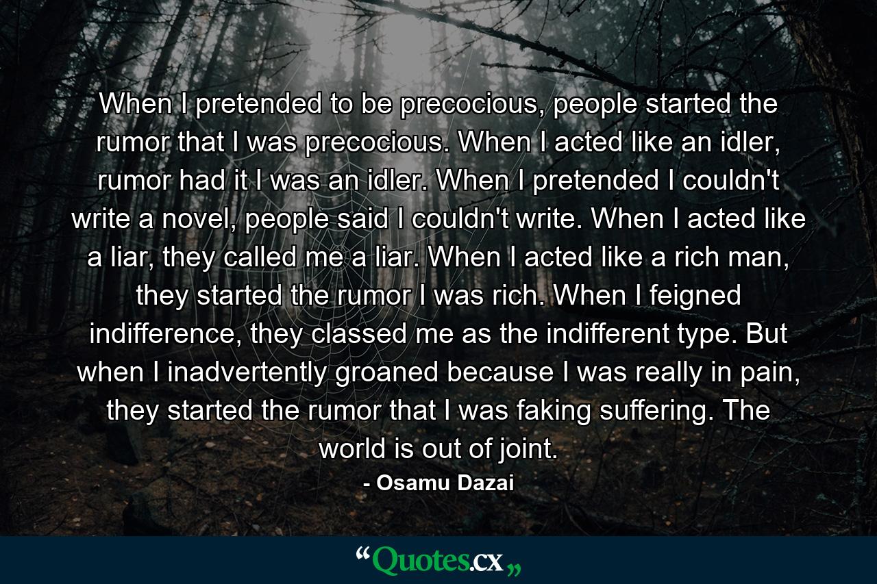 When I pretended to be precocious, people started the rumor that I was precocious. When I acted like an idler, rumor had it I was an idler. When I pretended I couldn't write a novel, people said I couldn't write. When I acted like a liar, they called me a liar. When I acted like a rich man, they started the rumor I was rich. When I feigned indifference, they classed me as the indifferent type. But when I inadvertently groaned because I was really in pain, they started the rumor that I was faking suffering. The world is out of joint. - Quote by Osamu Dazai