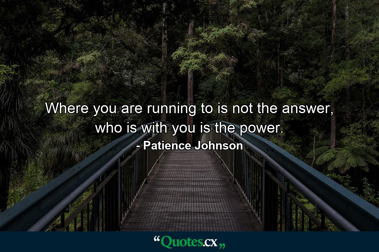 Where you are running to is not the answer, who is with you is the power. - Quote by Patience Johnson