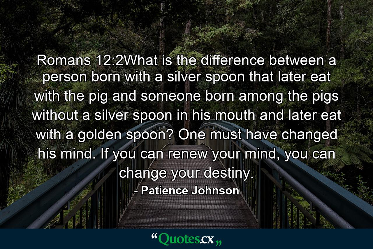 Romans 12:2What is the difference between a person born with a silver spoon that later eat with the pig and someone born among the pigs without a silver spoon in his mouth and later eat with a golden spoon? One must have changed his mind. If you can renew your mind, you can change your destiny. - Quote by Patience Johnson