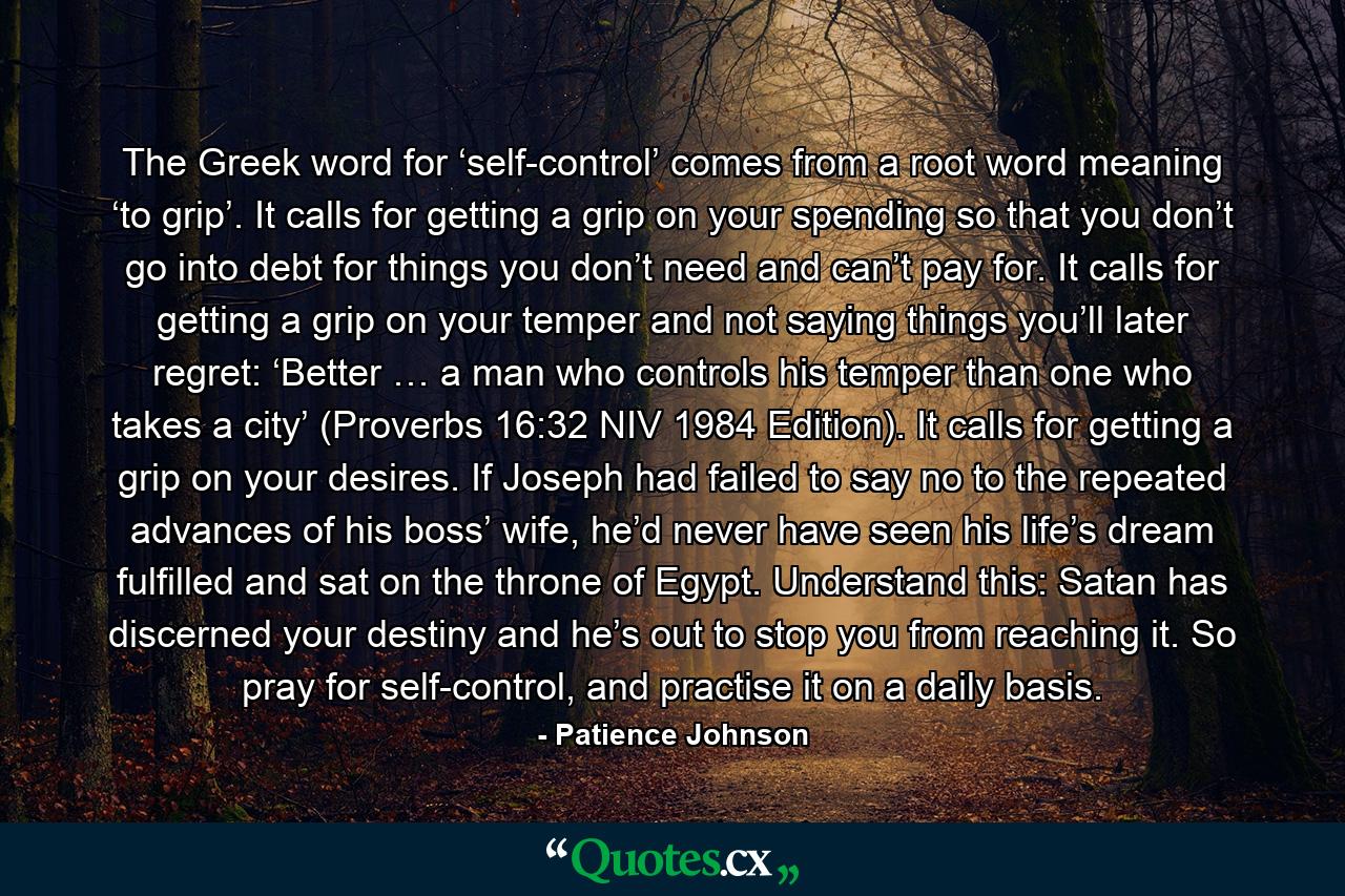 The Greek word for ‘self-control’ comes from a root word meaning ‘to grip’. It calls for getting a grip on your spending so that you don’t go into debt for things you don’t need and can’t pay for. It calls for getting a grip on your temper and not saying things you’ll later regret: ‘Better … a man who controls his temper than one who takes a city’ (Proverbs 16:32 NIV 1984 Edition). It calls for getting a grip on your desires. If Joseph had failed to say no to the repeated advances of his boss’ wife, he’d never have seen his life’s dream fulfilled and sat on the throne of Egypt. Understand this: Satan has discerned your destiny and he’s out to stop you from reaching it. So pray for self-control, and practise it on a daily basis. - Quote by Patience Johnson