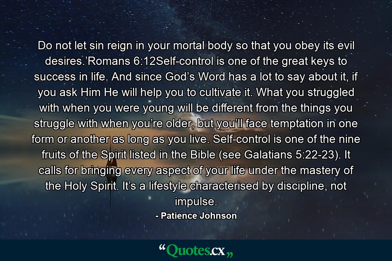 Do not let sin reign in your mortal body so that you obey its evil desires.’Romans 6:12Self-control is one of the great keys to success in life. And since God’s Word has a lot to say about it, if you ask Him He will help you to cultivate it. What you struggled with when you were young will be different from the things you struggle with when you’re older, but you’ll face temptation in one form or another as long as you live. Self-control is one of the nine fruits of the Spirit listed in the Bible (see Galatians 5:22-23). It calls for bringing every aspect of your life under the mastery of the Holy Spirit. It’s a lifestyle characterised by discipline, not impulse. - Quote by Patience Johnson