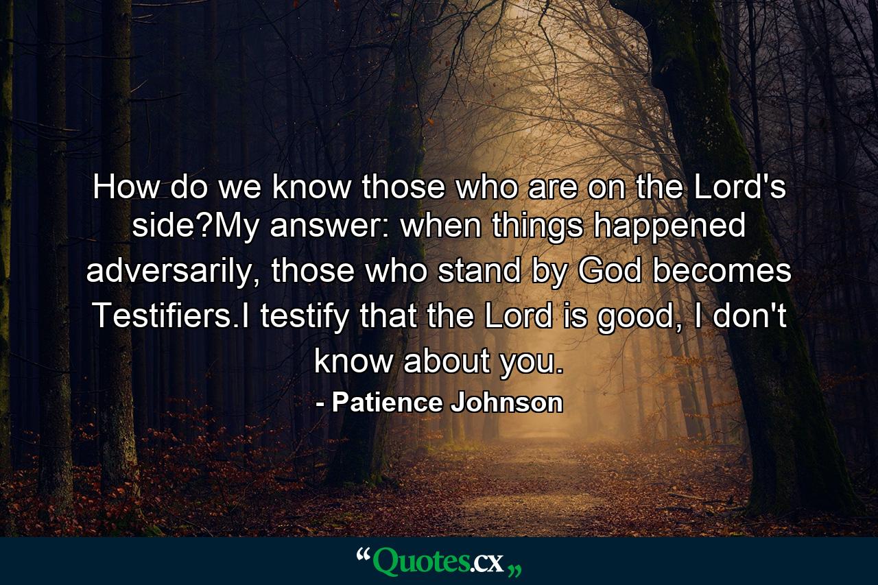 How do we know those who are on the Lord's side?My answer: when things happened adversarily, those who stand by God becomes Testifiers.I testify that the Lord is good, I don't know about you. - Quote by Patience Johnson