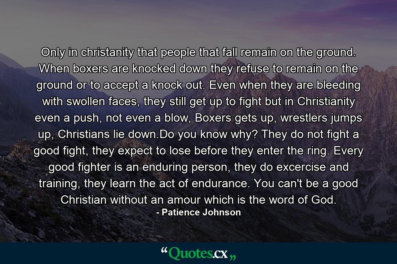 Only in christanity that people that fall remain on the ground. When boxers are knocked down they refuse to remain on the ground or to accept a knock out. Even when they are bleeding with swollen faces, they still get up to fight but in Christianity even a push, not even a blow, Boxers gets up, wrestlers jumps up, Christians lie down.Do you know why? They do not fight a good fight, they expect to lose before they enter the ring. Every good fighter is an enduring person, they do excercise and training, they learn the act of endurance. You can't be a good Christian without an amour which is the word of God. - Quote by Patience Johnson