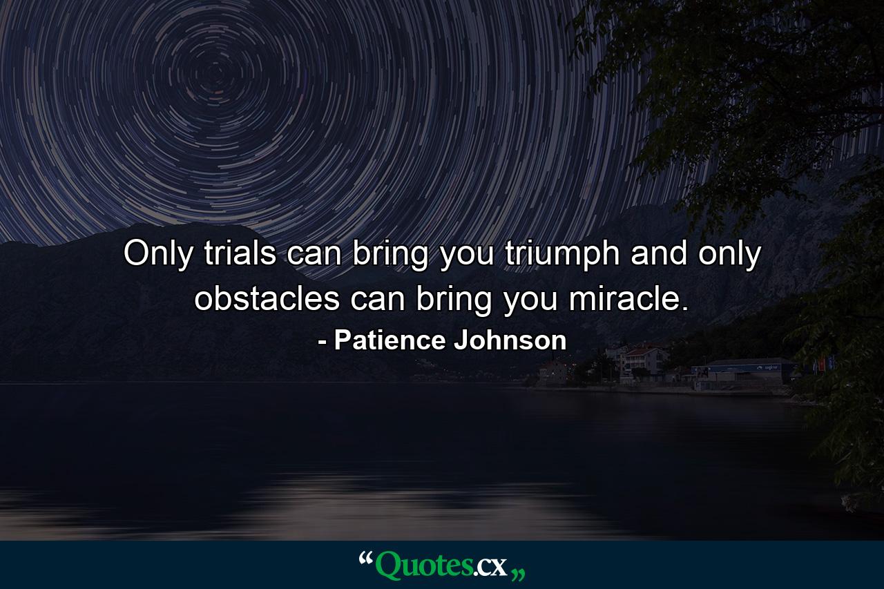 Only trials can bring you triumph and only obstacles can bring you miracle. - Quote by Patience Johnson