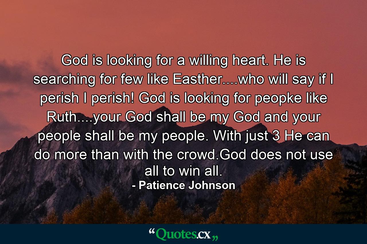 God is looking for a willing heart. He is searching for few like Easther....who will say if I perish I perish! God is looking for peopke like Ruth....your God shall be my God and your people shall be my people. With just 3 He can do more than with the crowd.God does not use all to win all. - Quote by Patience Johnson