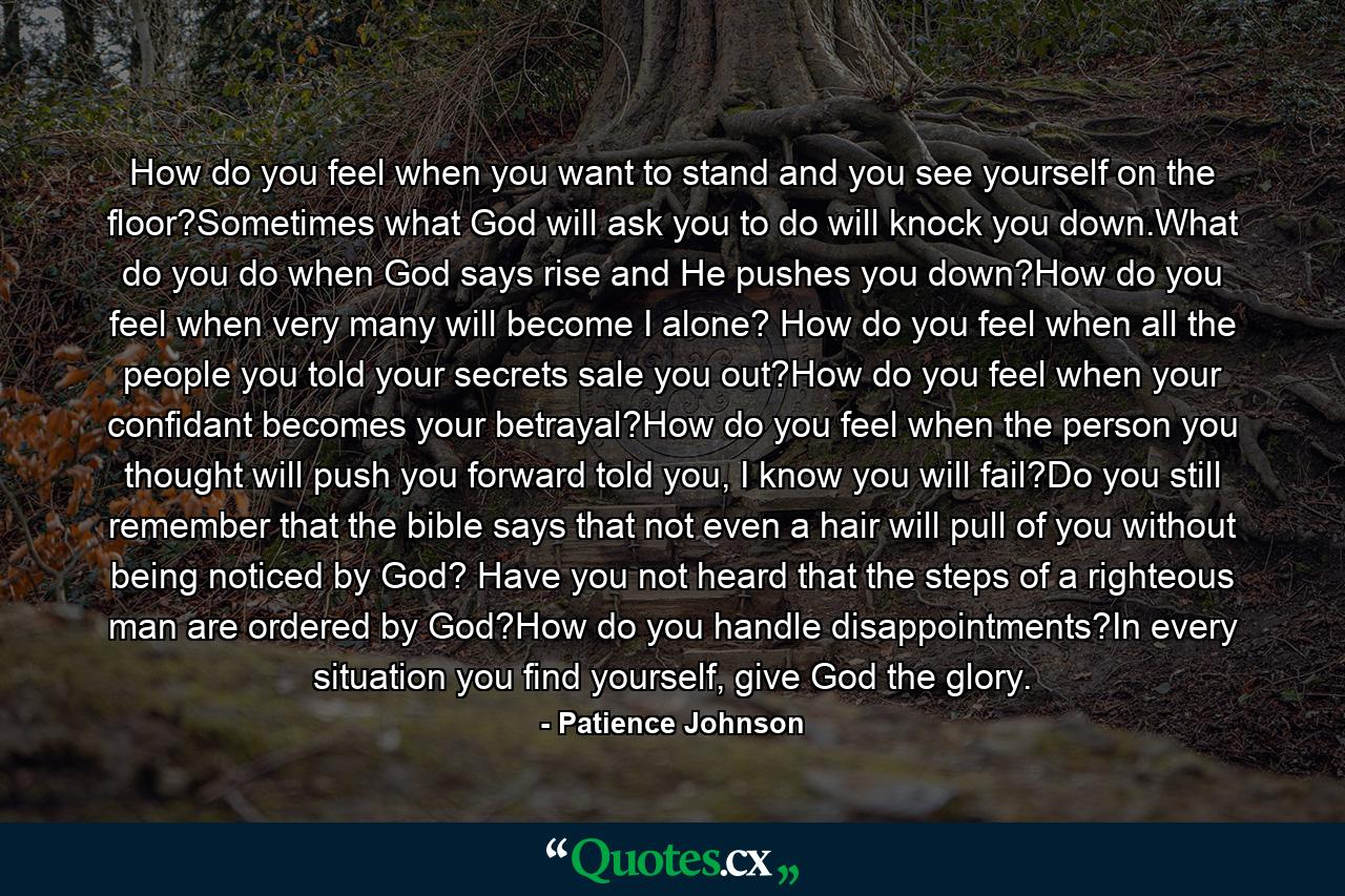 How do you feel when you want to stand and you see yourself on the floor?Sometimes what God will ask you to do will knock you down.What do you do when God says rise and He pushes you down?How do you feel when very many will become I alone? How do you feel when all the people you told your secrets sale you out?How do you feel when your confidant becomes your betrayal?How do you feel when the person you thought will push you forward told you, I know you will fail?Do you still remember that the bible says that not even a hair will pull of you without being noticed by God? Have you not heard that the steps of a righteous man are ordered by God?How do you handle disappointments?In every situation you find yourself, give God the glory. - Quote by Patience Johnson