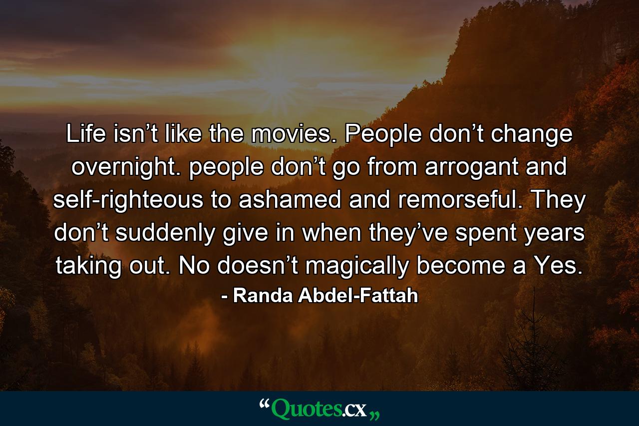 Life isn’t like the movies. People don’t change overnight. people don’t go from arrogant and self-righteous to ashamed and remorseful. They don’t suddenly give in when they’ve spent years taking out. No doesn’t magically become a Yes. - Quote by Randa Abdel-Fattah