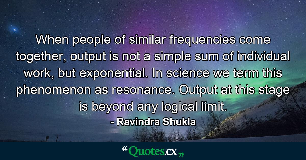 When people of similar frequencies come together, output is not a simple sum of individual work, but exponential. In science we term this phenomenon as resonance. Output at this stage is beyond any logical limit. - Quote by Ravindra Shukla