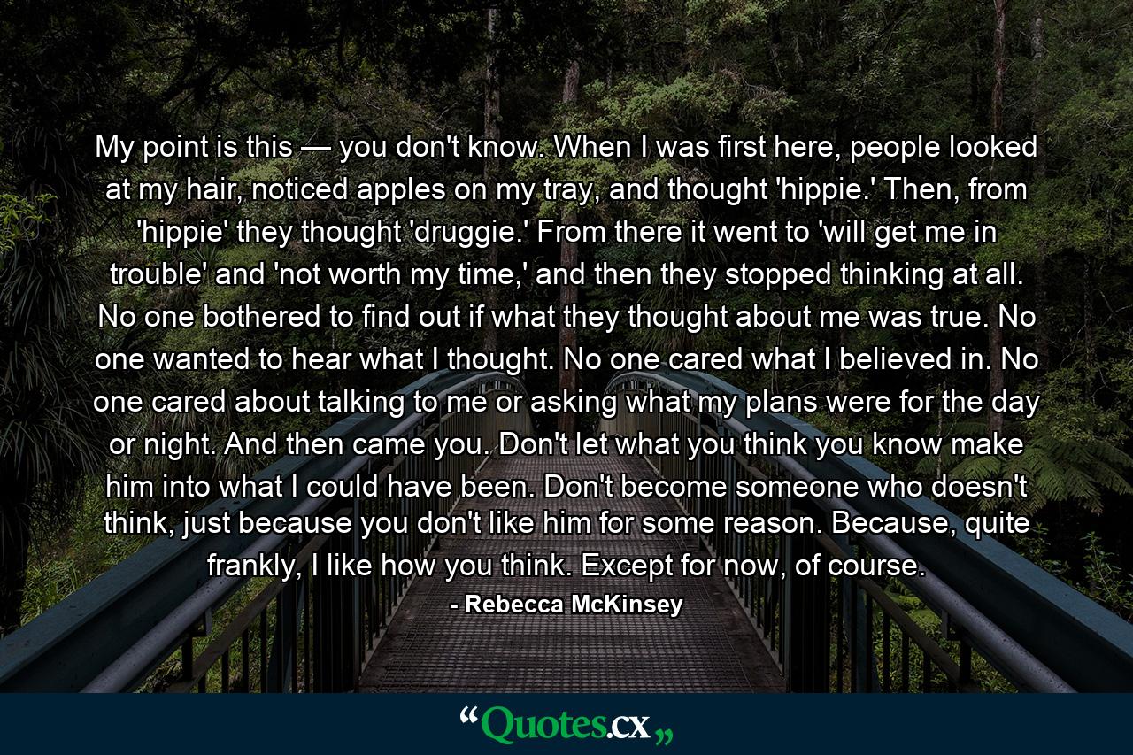 My point is this — you don't know. When I was first here, people looked at my hair, noticed apples on my tray, and thought 'hippie.' Then, from 'hippie' they thought 'druggie.' From there it went to 'will get me in trouble' and 'not worth my time,' and then they stopped thinking at all. No one bothered to find out if what they thought about me was true. No one wanted to hear what I thought. No one cared what I believed in. No one cared about talking to me or asking what my plans were for the day or night. And then came you. Don't let what you think you know make him into what I could have been. Don't become someone who doesn't think, just because you don't like him for some reason. Because, quite frankly, I like how you think. Except for now, of course. - Quote by Rebecca McKinsey