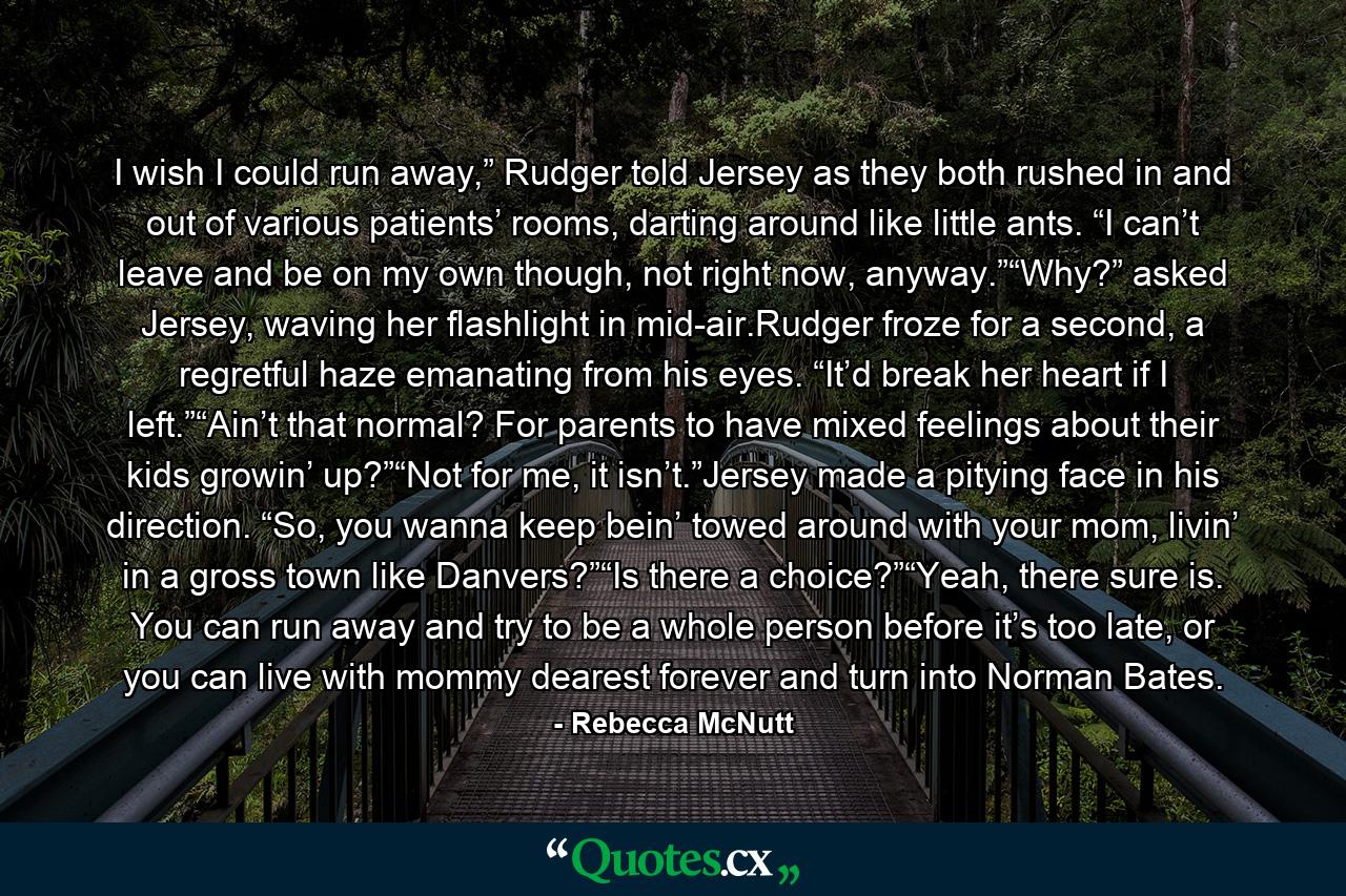 I wish I could run away,” Rudger told Jersey as they both rushed in and out of various patients’ rooms, darting around like little ants. “I can’t leave and be on my own though, not right now, anyway.”“Why?” asked Jersey, waving her flashlight in mid-air.Rudger froze for a second, a regretful haze emanating from his eyes. “It’d break her heart if I left.”“Ain’t that normal? For parents to have mixed feelings about their kids growin’ up?”“Not for me, it isn’t.”Jersey made a pitying face in his direction. “So, you wanna keep bein’ towed around with your mom, livin’ in a gross town like Danvers?”“Is there a choice?”“Yeah, there sure is. You can run away and try to be a whole person before it’s too late, or you can live with mommy dearest forever and turn into Norman Bates. - Quote by Rebecca McNutt