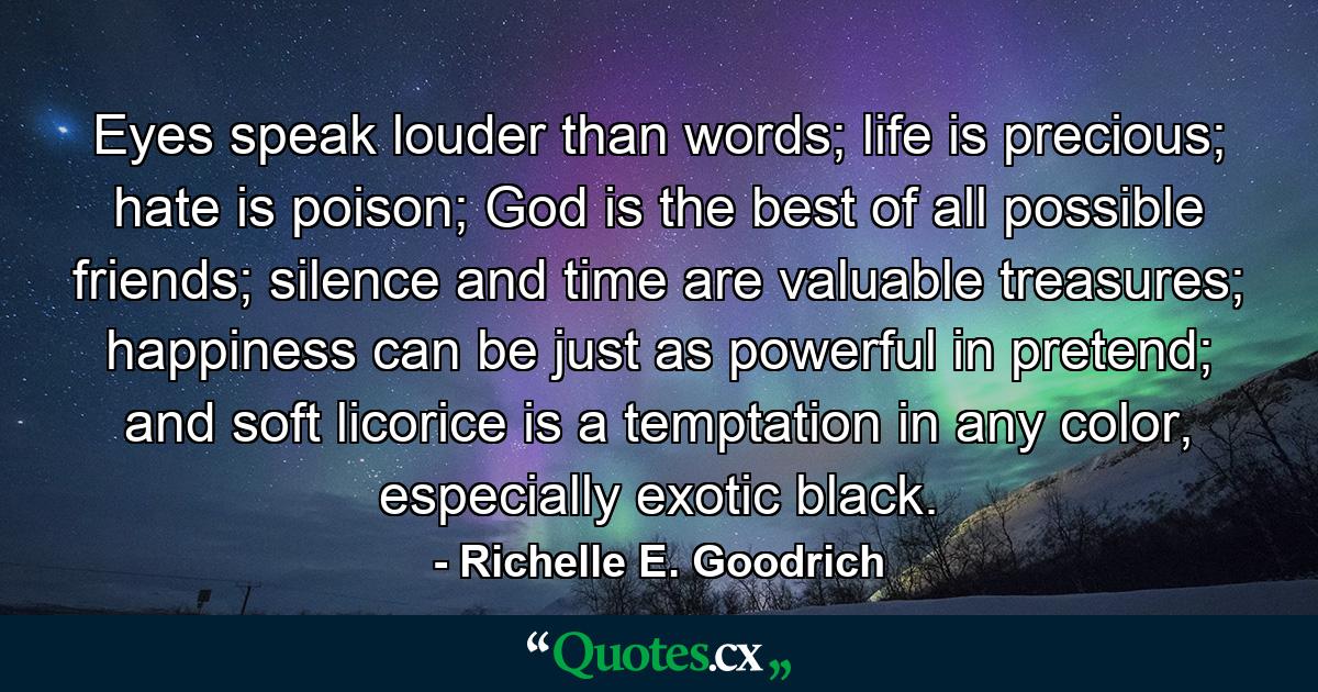 Eyes speak louder than words; life is precious; hate is poison; God is the best of all possible friends; silence and time are valuable treasures; happiness can be just as powerful in pretend; and soft licorice is a temptation in any color, especially exotic black. - Quote by Richelle E. Goodrich