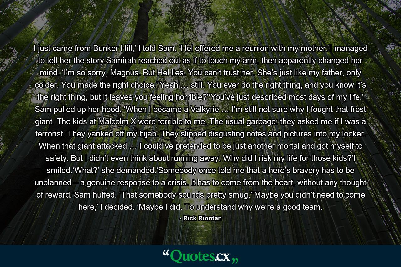 I just came from Bunker Hill,’ I told Sam. ‘Hel offered me a reunion with my mother.’I managed to tell her the story.Samirah reached out as if to touch my arm, then apparently changed her mind. ‘I’m so sorry, Magnus. But Hel lies. You can’t trust her. She’s just like my father, only colder. You made the right choice.’‘Yeah … still. You ever do the right thing, and you know it’s the right thing, but it leaves you feeling horrible?’‘You’ve just described most days of my life.’ Sam pulled up her hood. ‘When I became a Valkyrie … I’m still not sure why I fought that frost giant. The kids at Malcolm X were terrible to me. The usual garbage: they asked me if I was a terrorist. They yanked off my hijab. They slipped disgusting notes and pictures into my locker. When that giant attacked … I could’ve pretended to be just another mortal and got myself to safety. But I didn’t even think about running away. Why did I risk my life for those kids?’I smiled.‘What?’ she demanded.‘Somebody once told me that a hero’s bravery has to be unplanned – a genuine response to a crisis. It has to come from the heart, without any thought of reward.’Sam huffed. ‘That somebody sounds pretty smug.’‘Maybe you didn’t need to come here,’ I decided. ‘Maybe I did. To understand why we’re a good team. - Quote by Rick Riordan