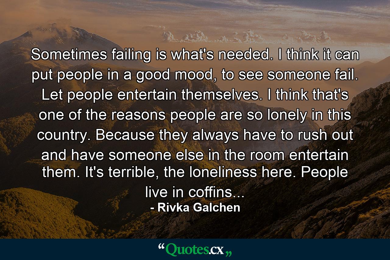 Sometimes failing is what's needed. I think it can put people in a good mood, to see someone fail. Let people entertain themselves. I think that's one of the reasons people are so lonely in this country. Because they always have to rush out and have someone else in the room entertain them. It's terrible, the loneliness here. People live in coffins... - Quote by Rivka Galchen