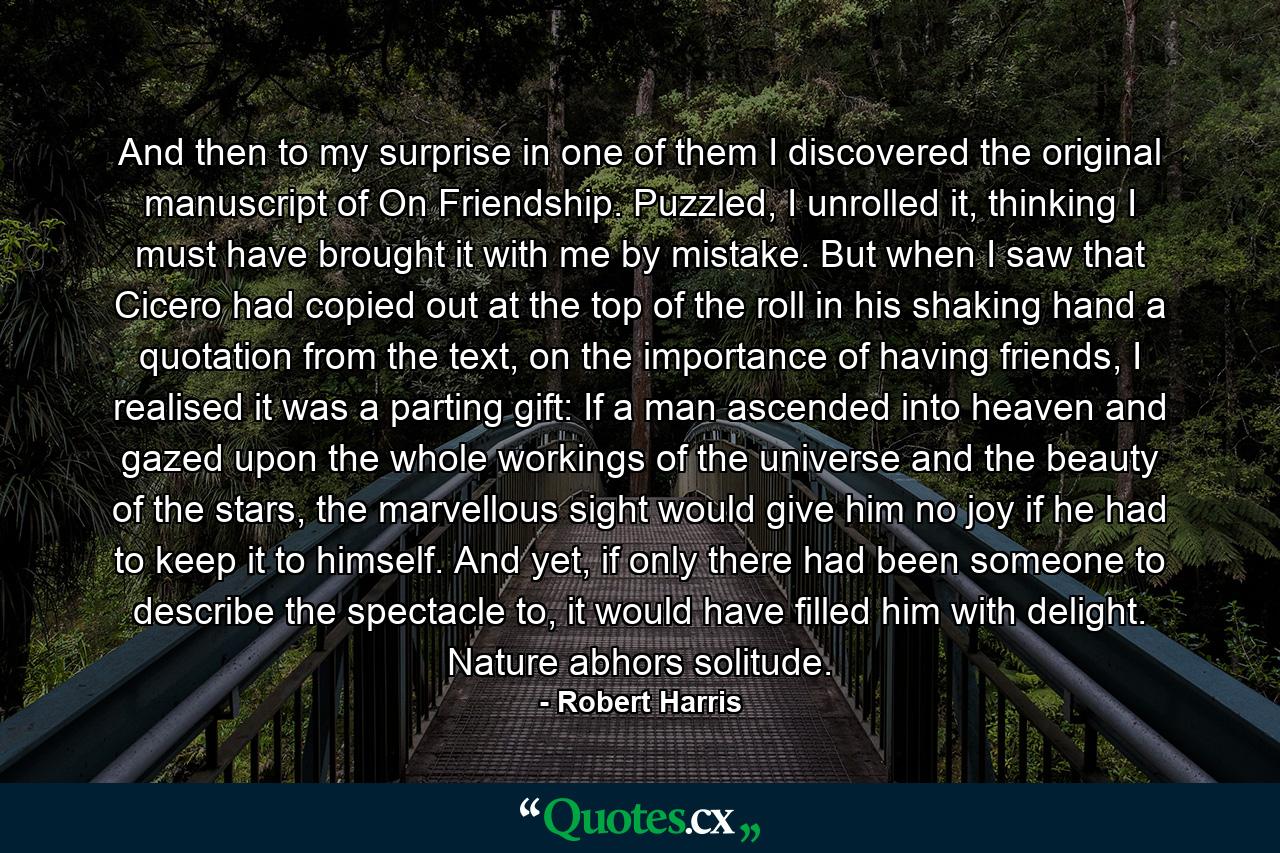 And then to my surprise in one of them I discovered the original manuscript of On Friendship. Puzzled, I unrolled it, thinking I must have brought it with me by mistake. But when I saw that Cicero had copied out at the top of the roll in his shaking hand a quotation from the text, on the importance of having friends, I realised it was a parting gift: If a man ascended into heaven and gazed upon the whole workings of the universe and the beauty of the stars, the marvellous sight would give him no joy if he had to keep it to himself. And yet, if only there had been someone to describe the spectacle to, it would have filled him with delight. Nature abhors solitude. - Quote by Robert Harris