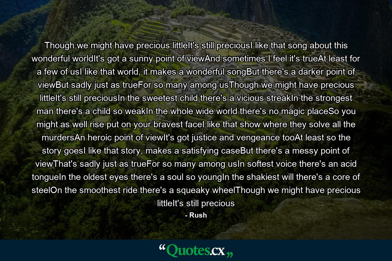 Though we might have precious littleIt's still preciousI like that song about this wonderful worldIt's got a sunny point of viewAnd sometimes I feel it's trueAt least for a few of usI like that world, it makes a wonderful songBut there's a darker point of viewBut sadly just as trueFor so many among usThough we might have precious littleIt's still preciousIn the sweetest child there's a vicious streakIn the strongest man there's a child so weakIn the whole wide world there's no magic placeSo you might as well rise put on your bravest faceI like that show where they solve all the murdersAn heroic point of viewIt's got justice and vengeance tooAt least so the story goesI like that story, makes a satisfying caseBut there's a messy point of viewThat's sadly just as trueFor so many among usIn softest voice there's an acid tongueIn the oldest eyes there's a soul so youngIn the shakiest will there's a core of steelOn the smoothest ride there's a squeaky wheelThough we might have precious littleIt's still precious - Quote by Rush