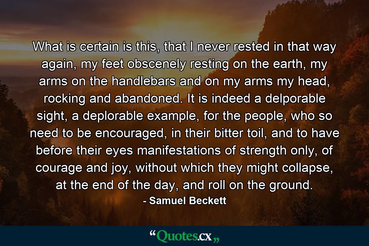 What is certain is this, that I never rested in that way again, my feet obscenely resting on the earth, my arms on the handlebars and on my arms my head, rocking and abandoned. It is indeed a delporable sight, a deplorable example, for the people, who so need to be encouraged, in their bitter toil, and to have before their eyes manifestations of strength only, of courage and joy, without which they might collapse, at the end of the day, and roll on the ground. - Quote by Samuel Beckett