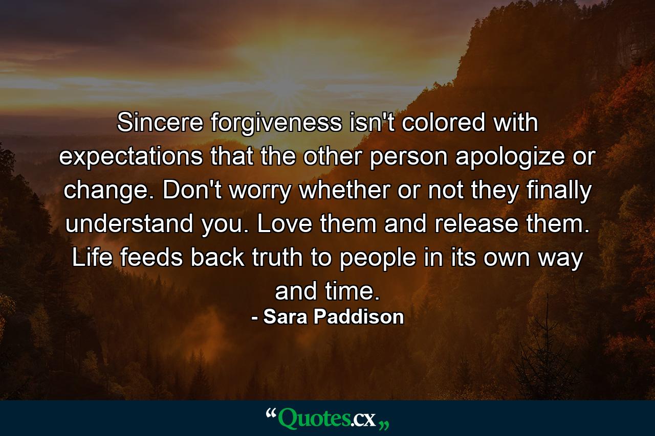 Sincere forgiveness isn't colored with expectations that the other person apologize or change. Don't worry whether or not they finally understand you. Love them and release them. Life feeds back truth to people in its own way and time. - Quote by Sara Paddison