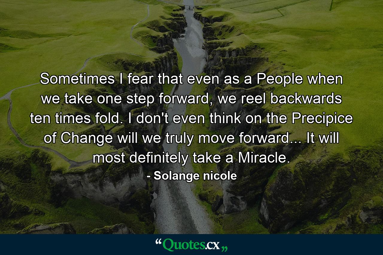 Sometimes I fear that even as a People when we take one step forward, we reel backwards ten times fold. I don't even think on the Precipice of Change will we truly move forward... It will most definitely take a Miracle. - Quote by Solange nicole