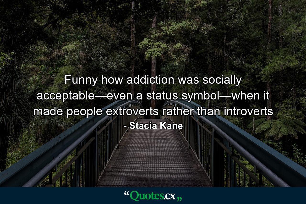 Funny how addiction was socially acceptable—even a status symbol—when it made people extroverts rather than introverts - Quote by Stacia Kane