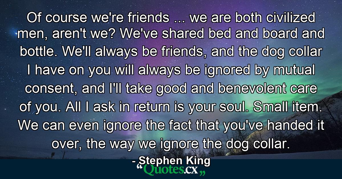 Of course we're friends ... we are both civilized men, aren't we? We've shared bed and board and bottle. We'll always be friends, and the dog collar I have on you will always be ignored by mutual consent, and I'll take good and benevolent care of you. All I ask in return is your soul. Small item. We can even ignore the fact that you've handed it over, the way we ignore the dog collar. - Quote by Stephen King