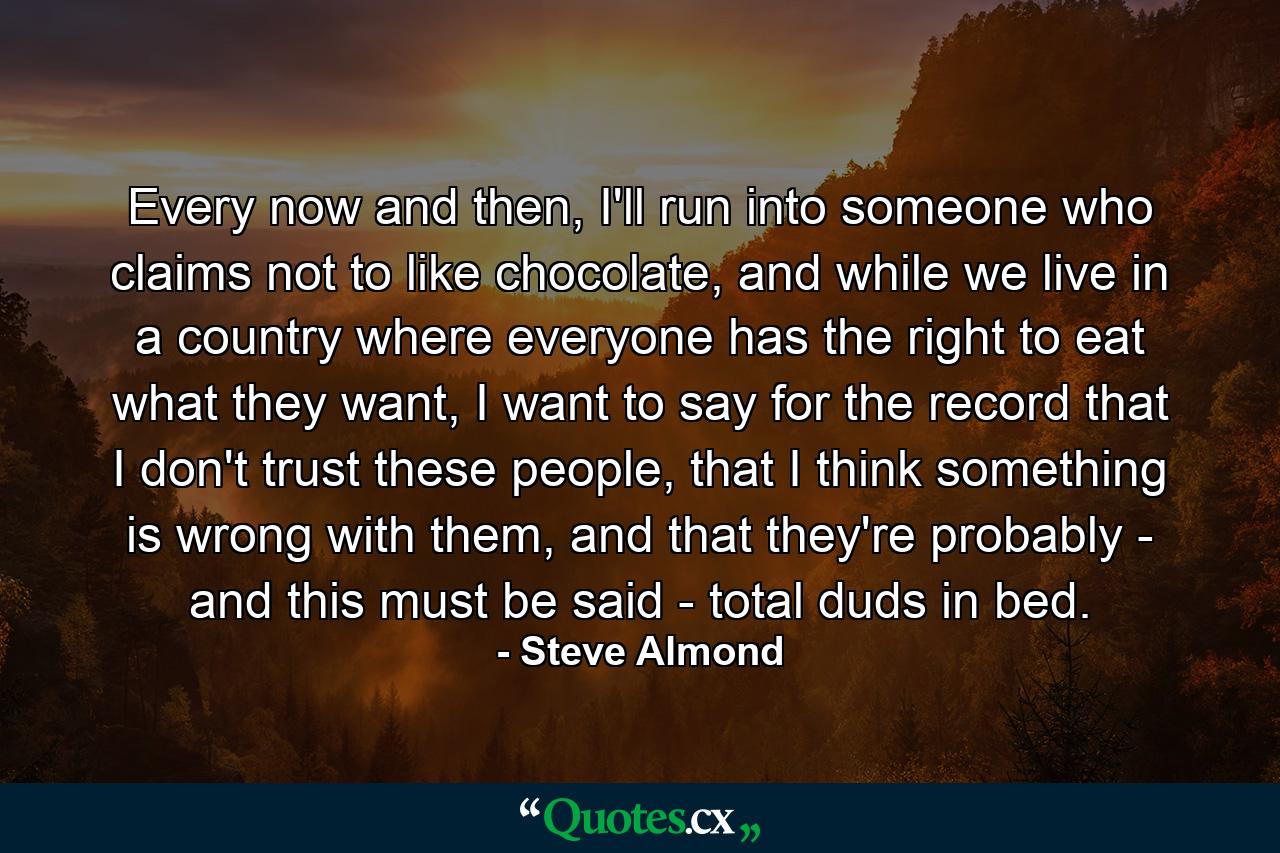 Every now and then, I'll run into someone who claims not to like chocolate, and while we live in a country where everyone has the right to eat what they want, I want to say for the record that I don't trust these people, that I think something is wrong with them, and that they're probably - and this must be said - total duds in bed. - Quote by Steve Almond