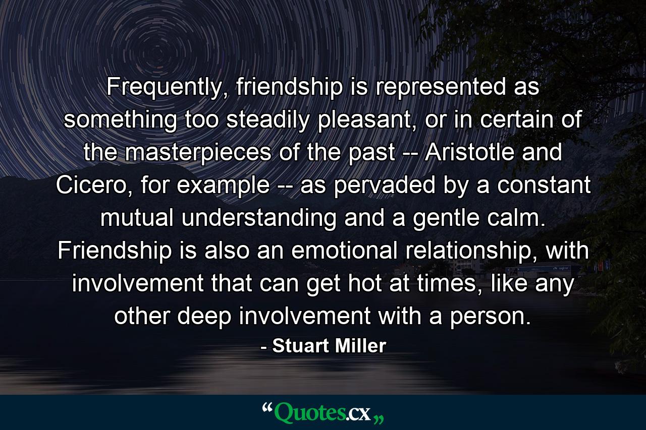 Frequently, friendship is represented as something too steadily pleasant, or in certain of the masterpieces of the past -- Aristotle and Cicero, for example -- as pervaded by a constant mutual understanding and a gentle calm. Friendship is also an emotional relationship, with involvement that can get hot at times, like any other deep involvement with a person. - Quote by Stuart Miller